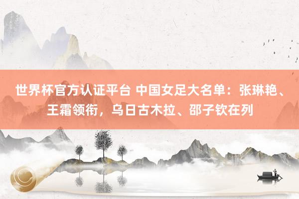 世界杯官方认证平台 中国女足大名单：张琳艳、王霜领衔，乌日古木拉、邵子钦在列