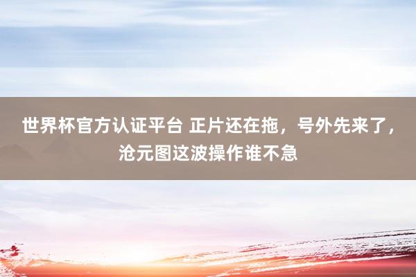 世界杯官方认证平台 正片还在拖，号外先来了，沧元图这波操作谁不急