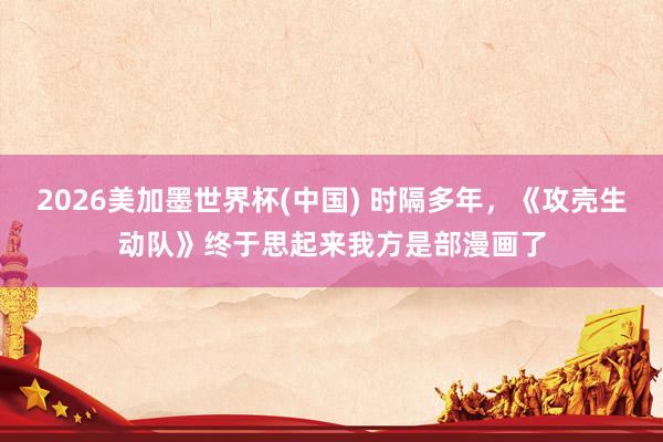 2026美加墨世界杯(中国) 时隔多年，《攻壳生动队》终于思起来我方是部漫画了