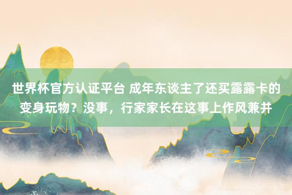 世界杯官方认证平台 成年东谈主了还买露露卡的变身玩物？没事，行家家长在这事上作风兼并