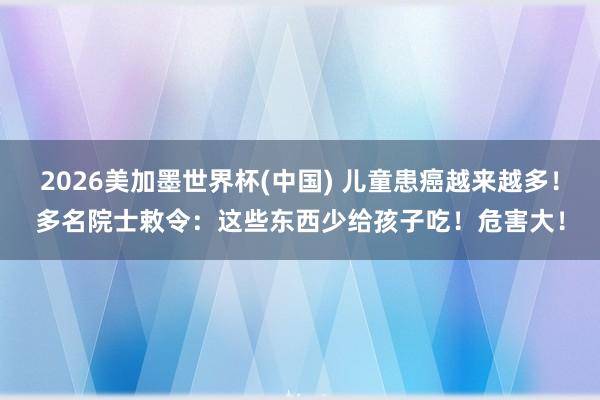 2026美加墨世界杯(中国) 儿童患癌越来越多！多名院士敕令：这些东西少给孩子吃！危害大！