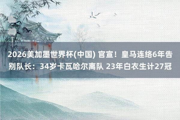2026美加墨世界杯(中国) 官宣！皇马连络6年告别队长：34岁卡瓦哈尔离队 23年白衣生计27冠