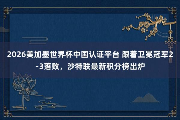 2026美加墨世界杯中国认证平台 跟着卫冕冠军2-3落败，沙特联最新积分榜出炉