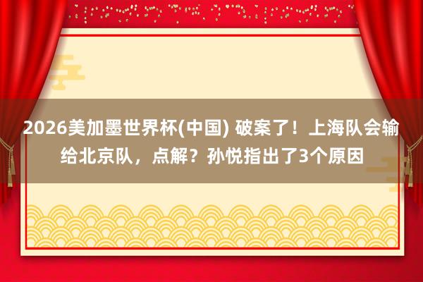 2026美加墨世界杯(中国) 破案了！上海队会输给北京队，点解？孙悦指出了3个原因