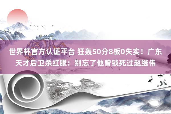 世界杯官方认证平台 狂轰50分8板0失实！广东天才后卫杀红眼：别忘了他曾锁死过赵继伟