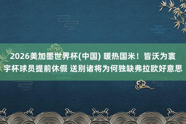 2026美加墨世界杯(中国) 暖热国米！皆沃为寰宇杯球员提前休假 送别诸将为何独缺弗拉欧好意思