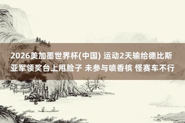 2026美加墨世界杯(中国) 运动2天输给德比斯 亚军领奖台上甩脸子 未参与喷香槟 怪赛车不行