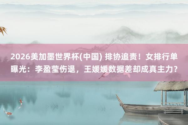 2026美加墨世界杯(中国) 排协追责！女排行单曝光：李盈莹伤退，王媛媛数据差却成真主力？