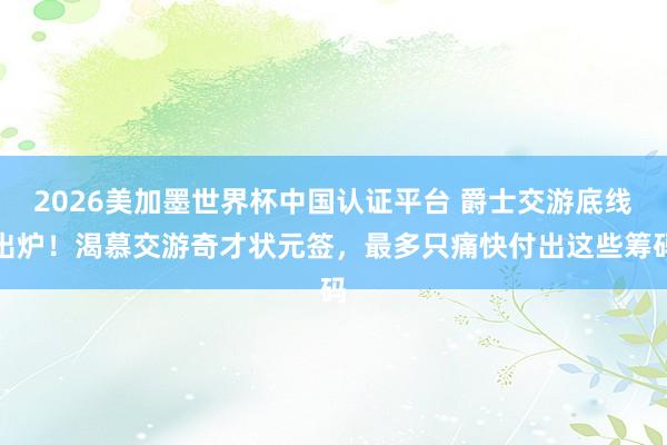 2026美加墨世界杯中国认证平台 爵士交游底线出炉！渴慕交游奇才状元签，最多只痛快付出这些筹码