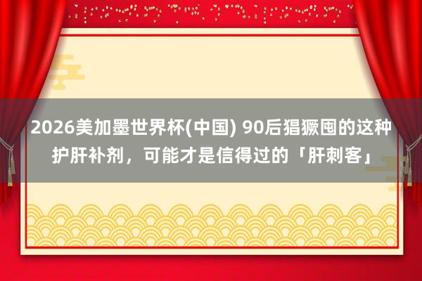 2026美加墨世界杯(中国) 90后猖獗囤的这种护肝补剂，可能才是信得过的「肝刺客」