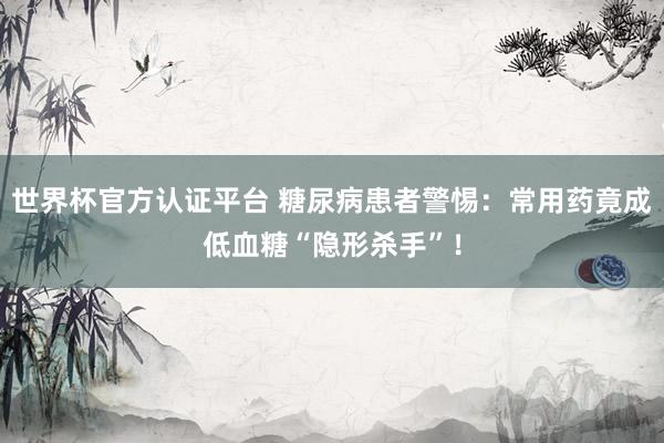 世界杯官方认证平台 糖尿病患者警惕：常用药竟成低血糖“隐形杀手”！
