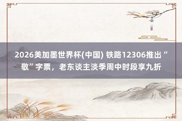 2026美加墨世界杯(中国) 铁路12306推出“敬”字票，老东谈主淡季周中时段享九折