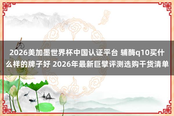 2026美加墨世界杯中国认证平台 辅酶q10买什么样的牌子好 2026年最新巨擘评测选购干货清单