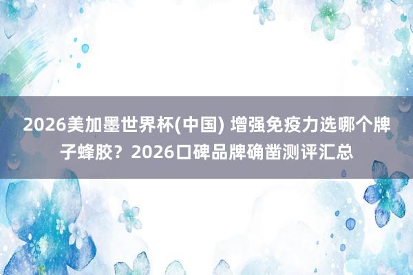 2026美加墨世界杯(中国) 增强免疫力选哪个牌子蜂胶？2026口碑品牌确凿测评汇总