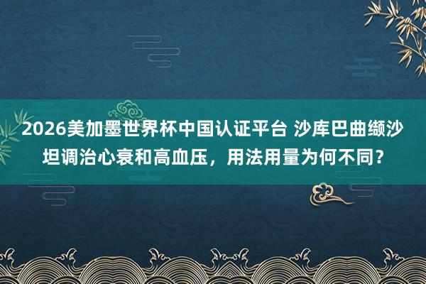 2026美加墨世界杯中国认证平台 沙库巴曲缬沙坦调治心衰和高血压，用法用量为何不同？