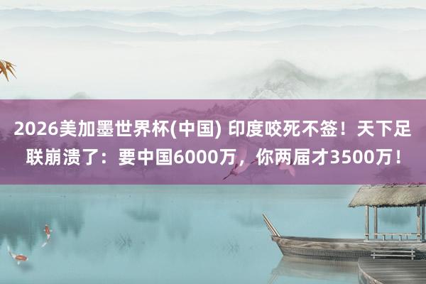 2026美加墨世界杯(中国) 印度咬死不签！天下足联崩溃了：要中国6000万，你两届才3500万！