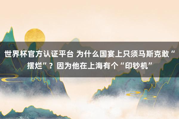 世界杯官方认证平台 为什么国宴上只须马斯克敢“摆烂”？因为他在上海有个“印钞机”