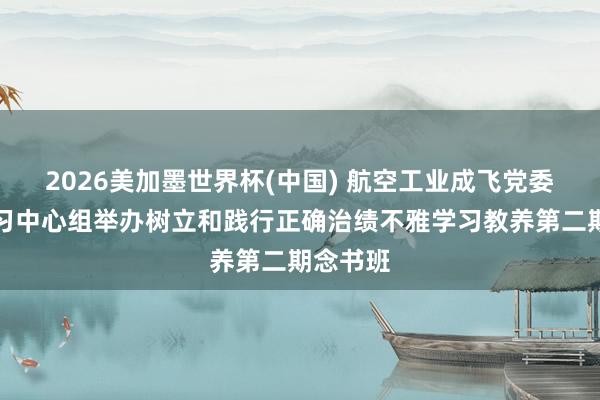 2026美加墨世界杯(中国) 航空工业成飞党委表面学习中心组举办树立和践行正确治绩不雅学习教养第二期念书班