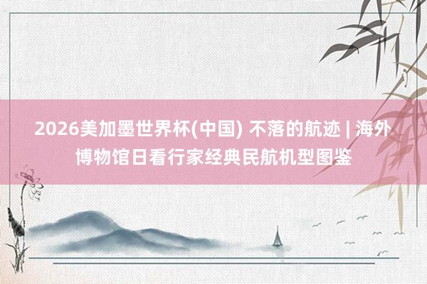 2026美加墨世界杯(中国) 不落的航迹 | 海外博物馆日看行家经典民航机型图鉴