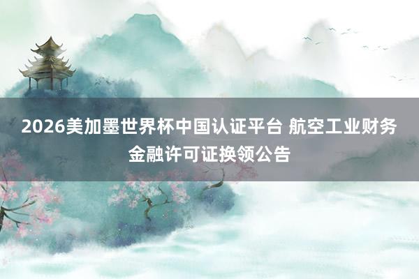 2026美加墨世界杯中国认证平台 航空工业财务金融许可证换领公告