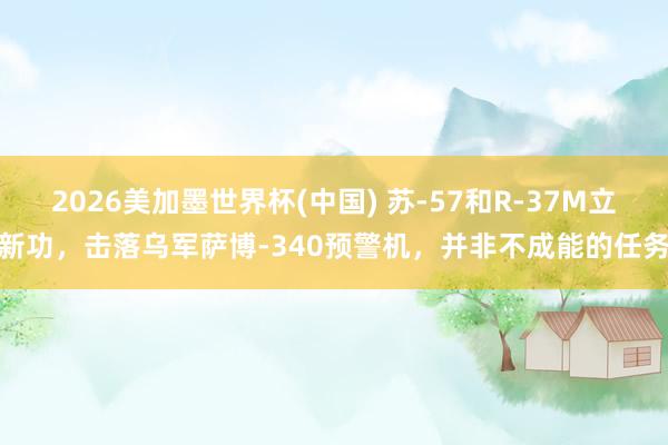 2026美加墨世界杯(中国) 苏-57和R-37M立新功，击落乌军萨博-340预警机，并非不成能的任务