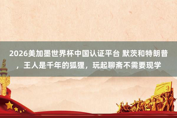 2026美加墨世界杯中国认证平台 默茨和特朗普，王人是千年的狐狸，玩起聊斋不需要现学