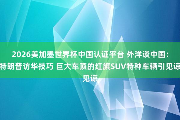 2026美加墨世界杯中国认证平台 外洋谈中国：特朗普访华技巧 巨大车顶的红旗SUV特种车辆引见谅