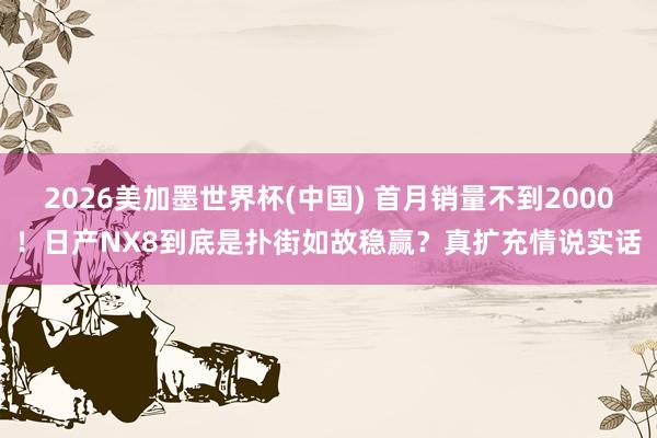 2026美加墨世界杯(中国) 首月销量不到2000！日产NX8到底是扑街如故稳赢？真扩充情说实话
