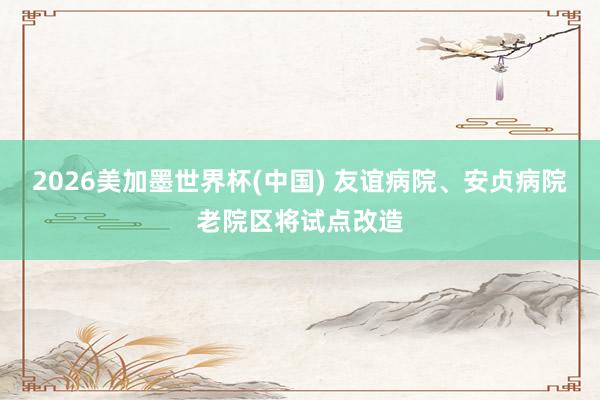 2026美加墨世界杯(中国) 友谊病院、安贞病院老院区将试点改造