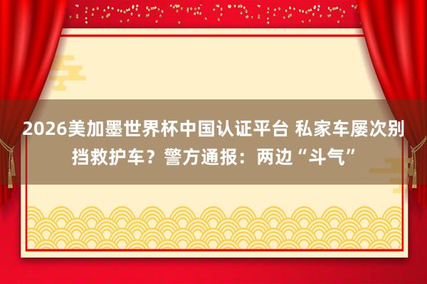 2026美加墨世界杯中国认证平台 私家车屡次别挡救护车？警方通报：两边“斗气”