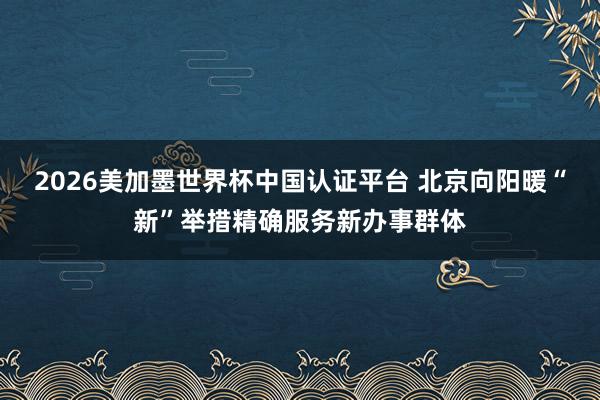 2026美加墨世界杯中国认证平台 北京向阳暖“新”举措精确服务新办事群体