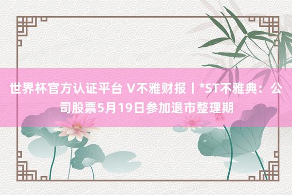 世界杯官方认证平台 V不雅财报丨*ST不雅典：公司股票5月19日参加退市整理期