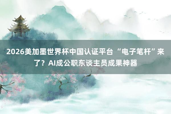 2026美加墨世界杯中国认证平台 “电子笔杆”来了？AI成公职东谈主员成果神器
