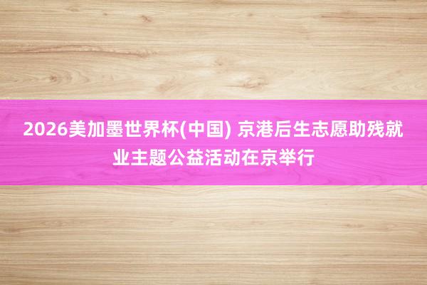 2026美加墨世界杯(中国) 京港后生志愿助残就业主题公益活动在京举行