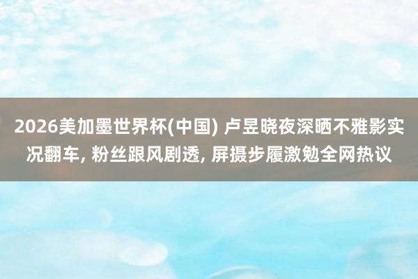 2026美加墨世界杯(中国) 卢昱晓夜深晒不雅影实况翻车， 粉丝跟风剧透， 屏摄步履激勉全网热议