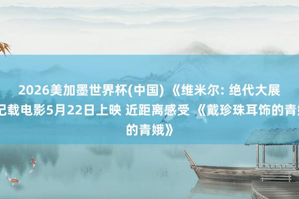 2026美加墨世界杯(中国) 《维米尔: 绝代大展》记载电影5月22日上映 近距离感受 《戴珍珠耳饰的青娥》