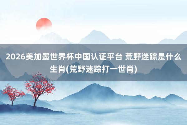 2026美加墨世界杯中国认证平台 荒野迷踪是什么生肖(荒野迷踪打一世肖)