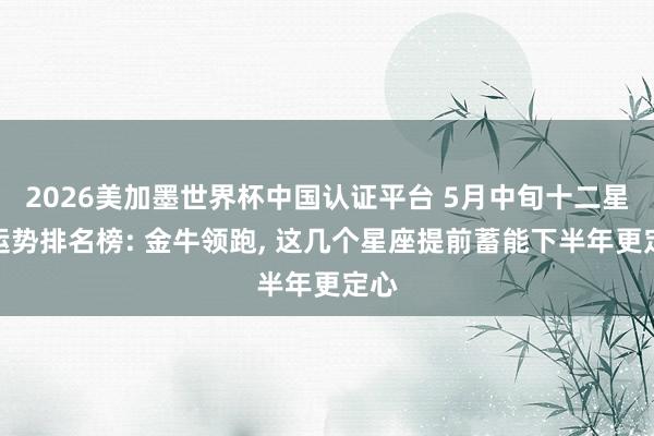 2026美加墨世界杯中国认证平台 5月中旬十二星座运势排名榜: 金牛领跑， 这几个星座提前蓄能下半年更定心
