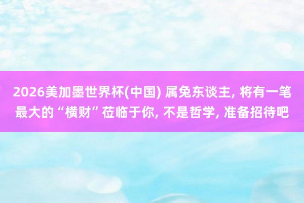 2026美加墨世界杯(中国) 属兔东谈主， 将有一笔最大的“横财”莅临于你， 不是哲学， 准备招待吧