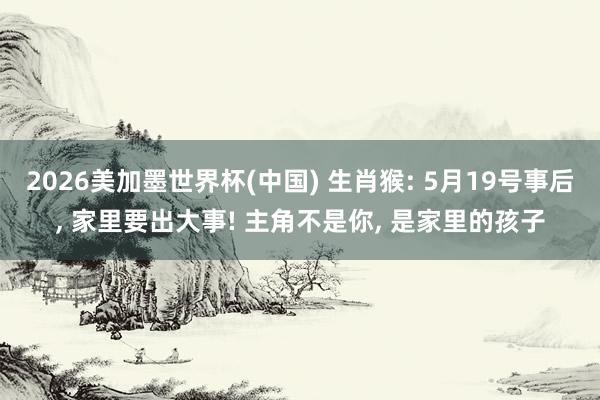 2026美加墨世界杯(中国) 生肖猴: 5月19号事后， 家里要出大事! 主角不是你， 是家里的孩子