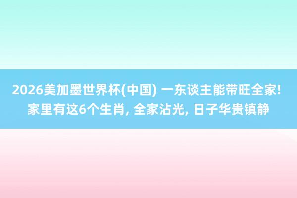 2026美加墨世界杯(中国) 一东谈主能带旺全家! 家里有这6个生肖， 全家沾光， 日子华贵镇静