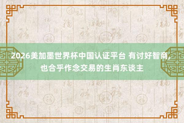 2026美加墨世界杯中国认证平台 有讨好智商， 也合乎作念交易的生肖东谈主