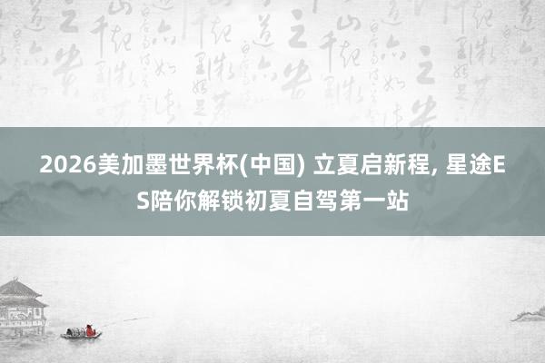 2026美加墨世界杯(中国) 立夏启新程， 星途ES陪你解锁初夏自驾第一站