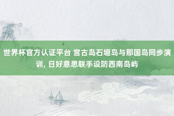 世界杯官方认证平台 宫古岛石垣岛与那国岛同步演训， 日好意思联手设防西南岛屿