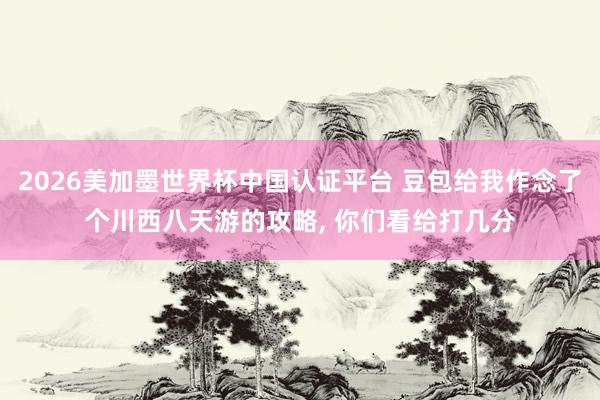 2026美加墨世界杯中国认证平台 豆包给我作念了个川西八天游的攻略， 你们看给打几分