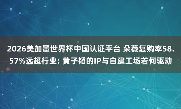 2026美加墨世界杯中国认证平台 朵薇复购率58.57%远超行业: 黄子韬的IP与自建工场若何驱动