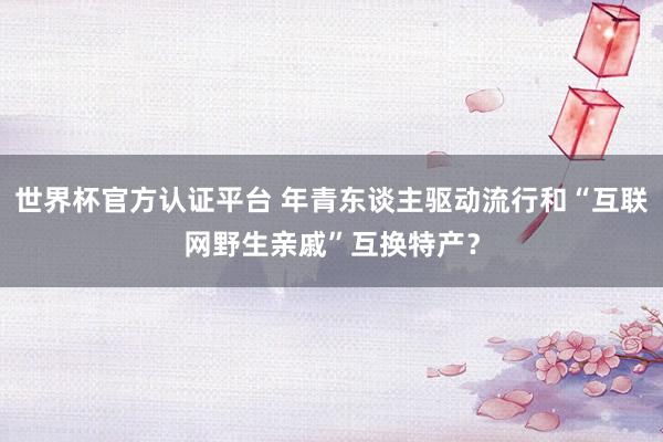 世界杯官方认证平台 年青东谈主驱动流行和“互联网野生亲戚”互换特产？