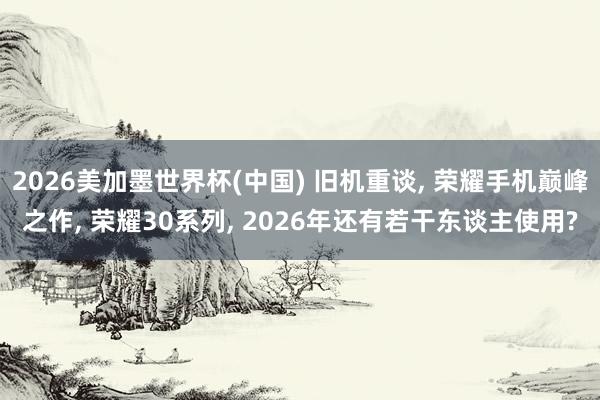 2026美加墨世界杯(中国) 旧机重谈， 荣耀手机巅峰之作， 荣耀30系列， 2026年还有若干东谈主使用?