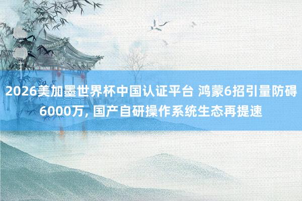2026美加墨世界杯中国认证平台 鸿蒙6招引量防碍6000万， 国产自研操作系统生态再提速
