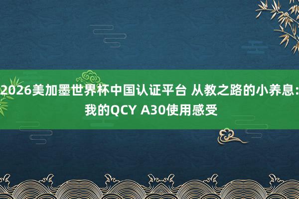 2026美加墨世界杯中国认证平台 从教之路的小养息: 我的QCY A30使用感受